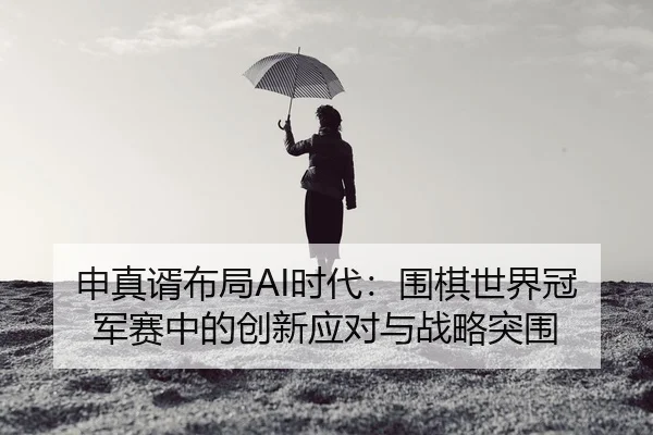 申真谞布局AI时代：围棋世界冠军赛中的创新应对与战略突围
