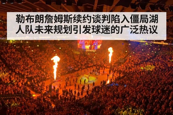 勒布朗詹姆斯续约谈判陷入僵局湖人队未来规划引发球迷的广泛热议